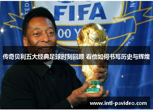 传奇贝利五大经典足球时刻回顾 看他如何书写历史与辉煌