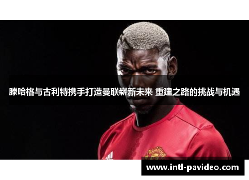 滕哈格与古利特携手打造曼联崭新未来 重建之路的挑战与机遇