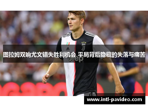 图拉姆双响尤文错失胜利机会 平局背后隐藏的失落与痛苦