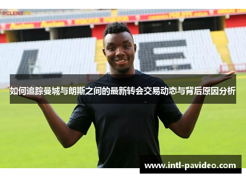 如何追踪曼城与朗斯之间的最新转会交易动态与背后原因分析