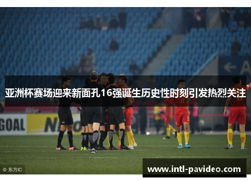 亚洲杯赛场迎来新面孔16强诞生历史性时刻引发热烈关注