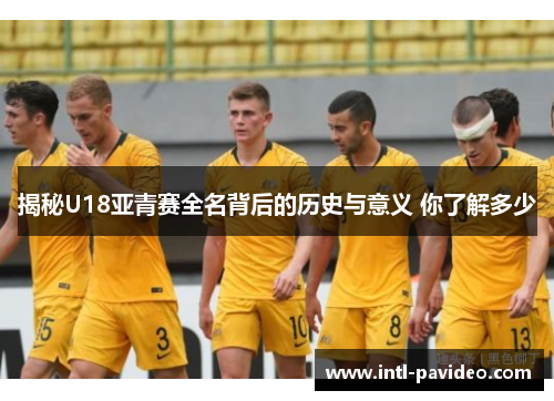 揭秘U18亚青赛全名背后的历史与意义 你了解多少