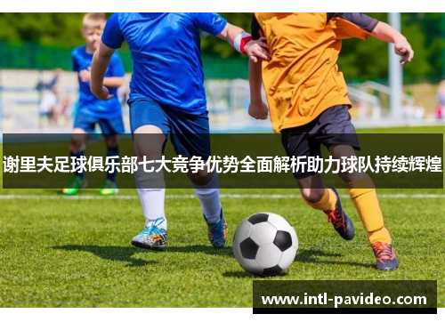 谢里夫足球俱乐部七大竞争优势全面解析助力球队持续辉煌