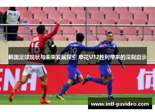 韩国足球现状与未来发展探索 申花U12胜利带来的深刻启示 韩国足球现状与未来发展探索 申花U12胜利带来的深刻启示