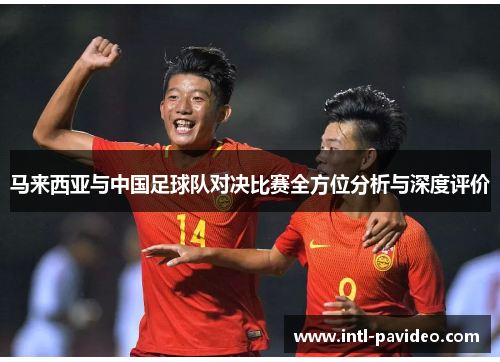 马来西亚与中国足球队对决比赛全方位分析与深度评价 马来西亚与中国足球队对决比赛全方位分析与深度评价