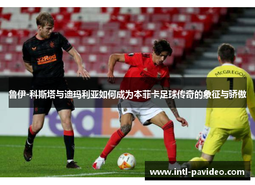 鲁伊-科斯塔与迪玛利亚如何成为本菲卡足球传奇的象征与骄傲 鲁伊-科斯塔与迪玛利亚如何成为本菲卡足球传奇的象征与骄傲