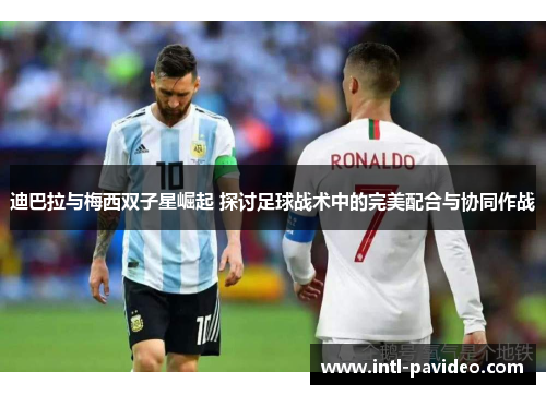 迪巴拉与梅西双子星崛起 探讨足球战术中的完美配合与协同作战
