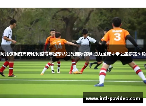 阿扎尔捐资支持比利时青年足球队征战国际赛事 助力足球未来之星崭露头角