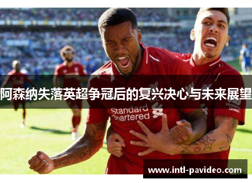 阿森纳失落英超争冠后的复兴决心与未来展望