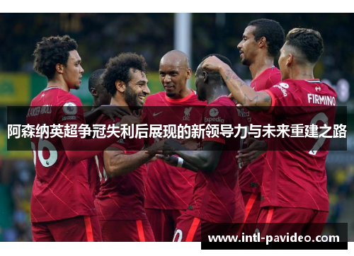 阿森纳英超争冠失利后展现的新领导力与未来重建之路 阿森纳英超争冠失利后展现的新领导力与未来重建之路