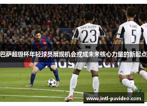 巴萨超级杯年轻球员展现机会或成未来核心力量的新起点