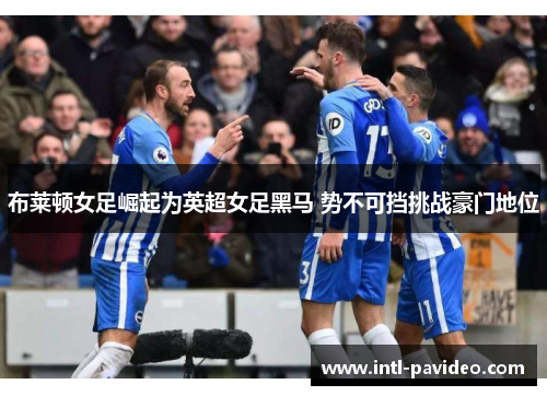 布莱顿女足崛起为英超女足黑马 势不可挡挑战豪门地位