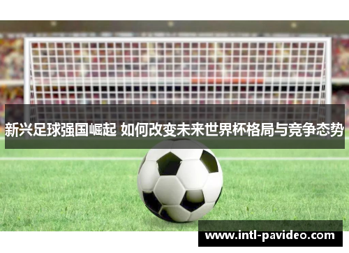 新兴足球强国崛起 如何改变未来世界杯格局与竞争态势