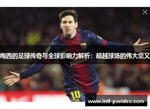 梅西的足球传奇与全球影响力解析：超越球场的伟大意义