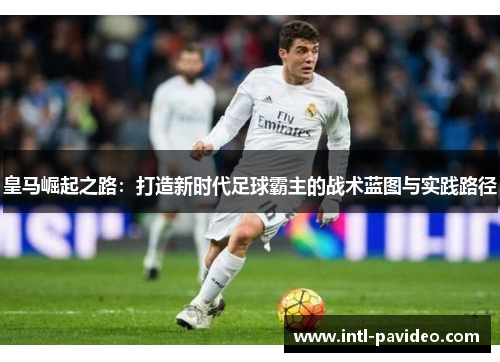 皇马崛起之路：打造新时代足球霸主的战术蓝图与实践路径