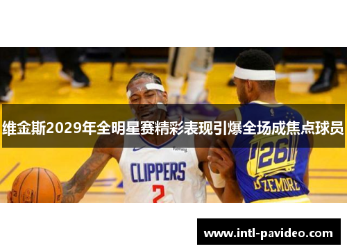 维金斯2029年全明星赛精彩表现引爆全场成焦点球员