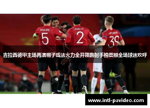 吉拉西德甲主场再演帽子戏法火力全开领跑射手榜震撼全场球迷欢呼
