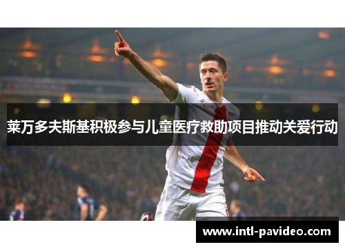 莱万多夫斯基积极参与儿童医疗救助项目推动关爱行动