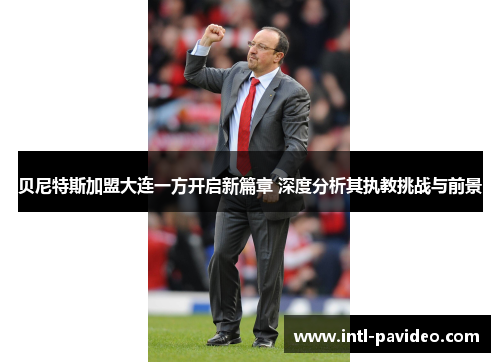 贝尼特斯加盟大连一方开启新篇章 深度分析其执教挑战与前景