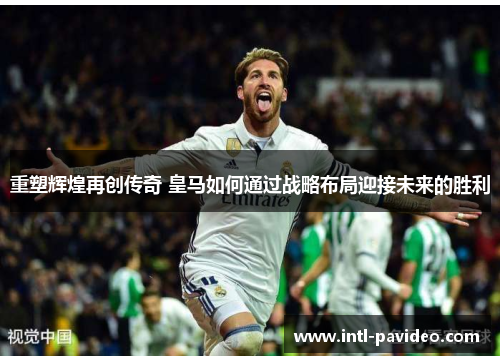 重塑辉煌再创传奇 皇马如何通过战略布局迎接未来的胜利