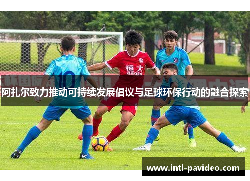 阿扎尔致力推动可持续发展倡议与足球环保行动的融合探索