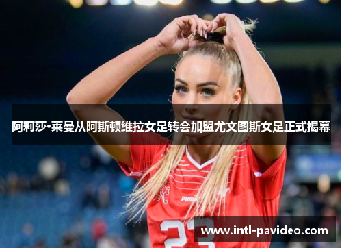 阿莉莎·莱曼从阿斯顿维拉女足转会加盟尤文图斯女足正式揭幕