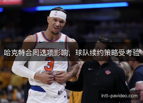 哈克特合同选项影响，球队续约策略受考验