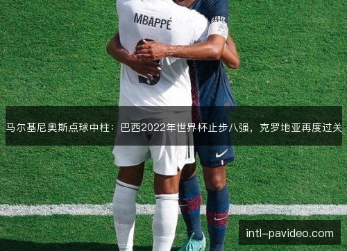 马尔基尼奥斯点球中柱：巴西2022年世界杯止步八强，克罗地亚再度过关